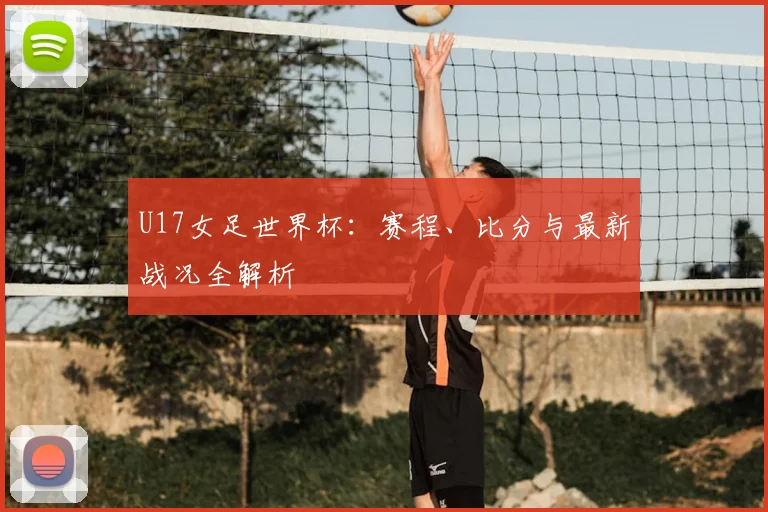 U17女足世界杯：赛程、比分与最新战况全解析