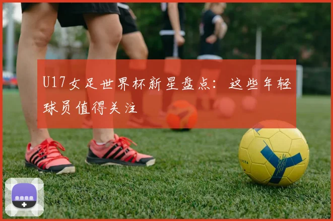 U17女足世界杯新星盘点：这些年轻球员值得关注