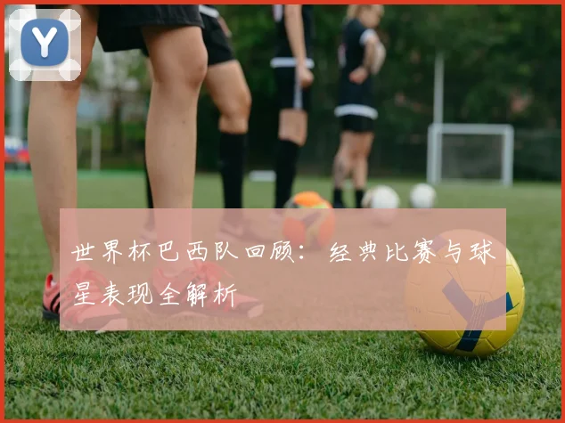 世界杯巴西队回顾：经典比赛与球星表现全解析