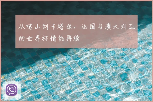 从喀山到卡塔尔，法国与澳大利亚的世界杯情仇再续