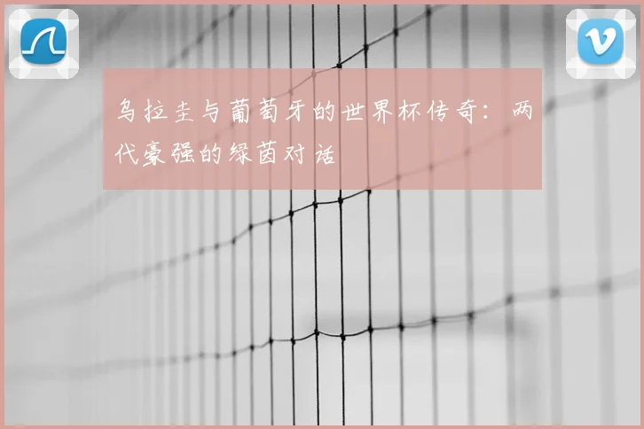 乌拉圭与葡萄牙的世界杯传奇：两代豪强的绿茵对话