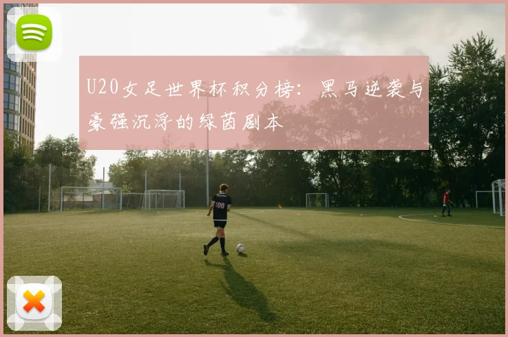 U20女足世界杯积分榜：黑马逆袭与豪强沉浮的绿茵剧本