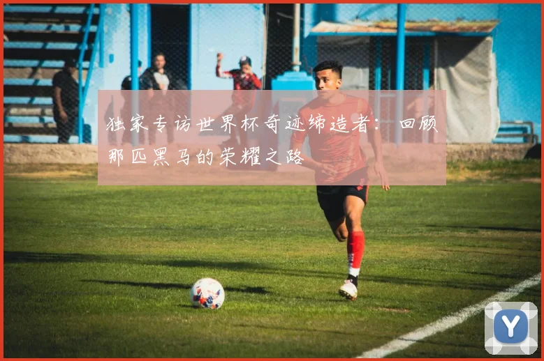 独家专访世界杯奇迹缔造者：回顾那匹黑马的荣耀之路