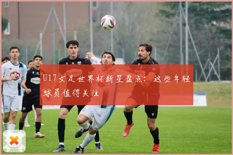 U17女足世界杯新星盘点：这些年轻球员值得关注