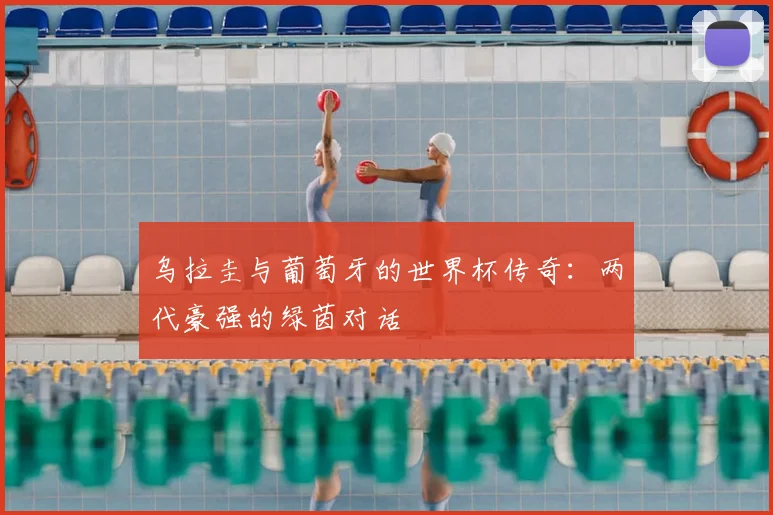 乌拉圭与葡萄牙的世界杯传奇：两代豪强的绿茵对话