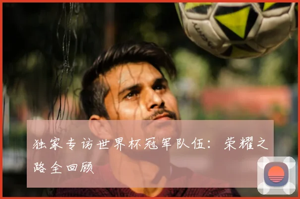 独家专访世界杯冠军队伍：荣耀之路全回顾