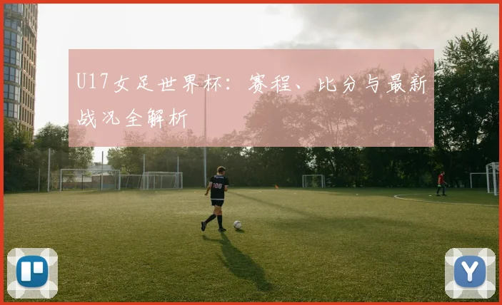 U17女足世界杯：赛程、比分与最新战况全解析