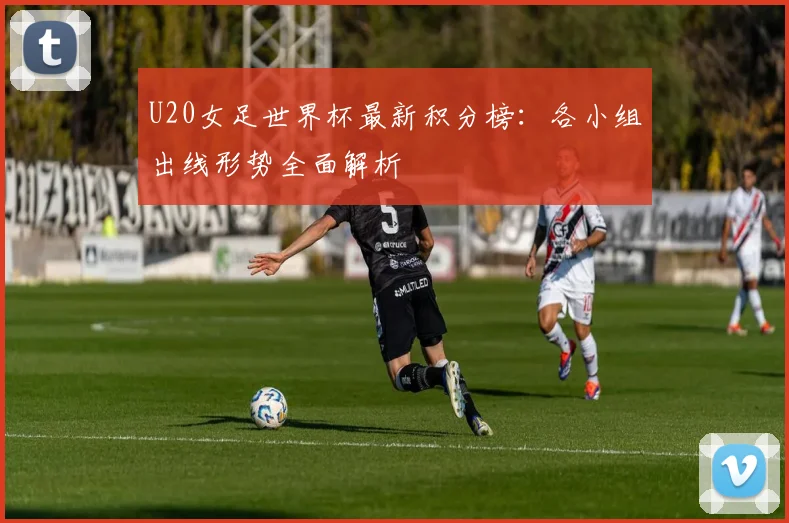 U20女足世界杯最新积分榜：各小组出线形势全面解析