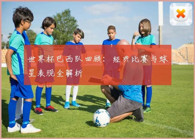 世界杯巴西队回顾：经典比赛与球星表现全解析