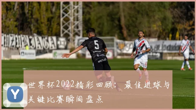世界杯2022精彩回顾：最佳进球与关键比赛瞬间盘点