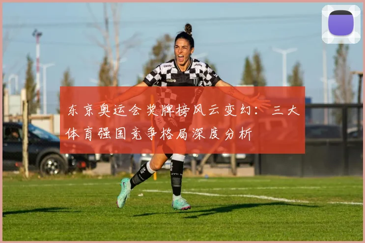 东京奥运会奖牌榜风云变幻:三大体育强国竞争格局深度分析