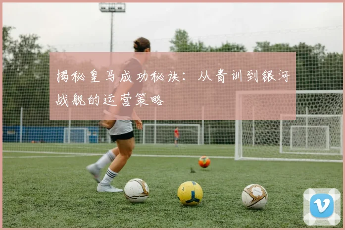 揭秘皇马成功秘诀：从青训到银河战舰的运营策略