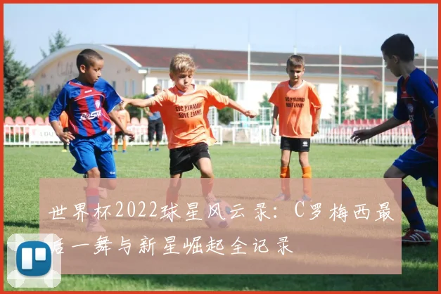 世界杯2022球星风云录：C罗梅西最后一舞与新星崛起全记录