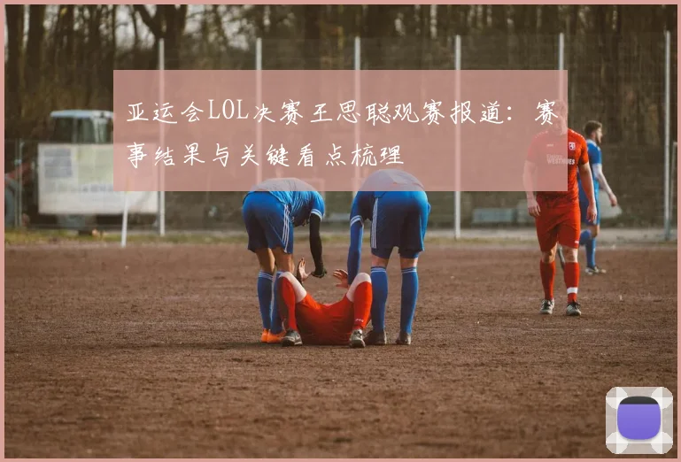 亚运会LOL决赛王思聪观赛报道:赛事结果与关键看点梳理