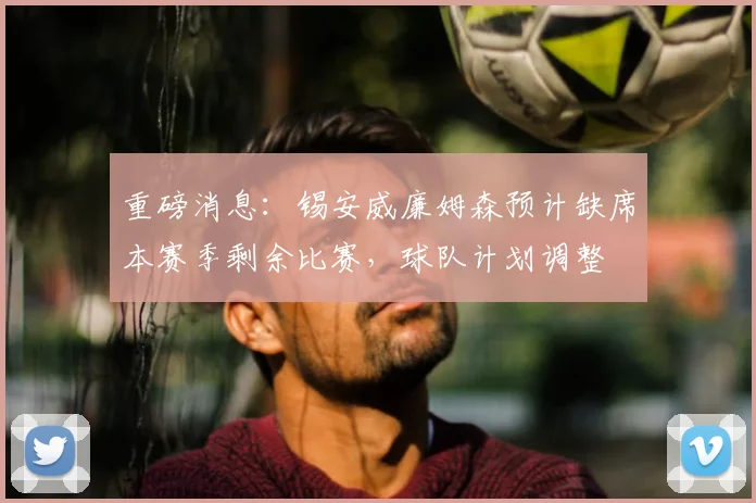重磅消息：锡安威廉姆森预计缺席本赛季剩余比赛，球队计划调整