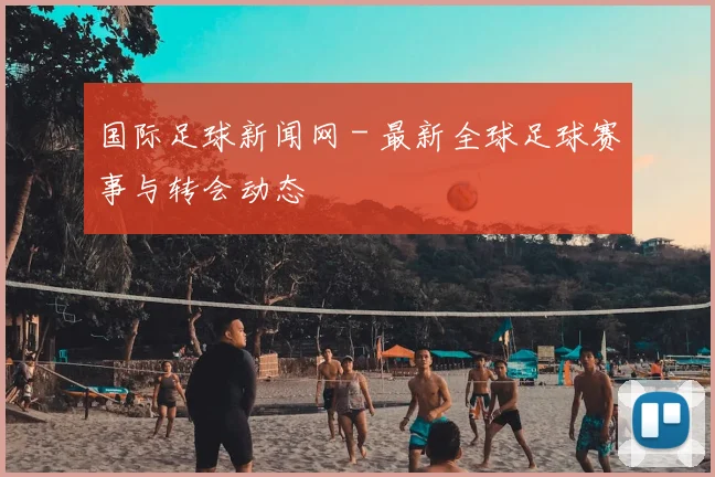 国际足球新闻网 - 最新全球足球赛事与转会动态
