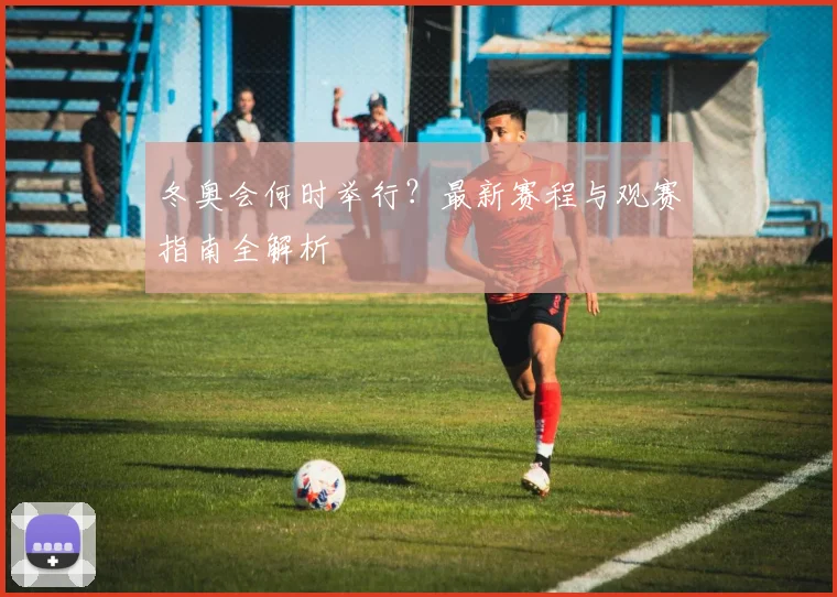 冬奥会何时举行?最新赛程与观赛指南全解析