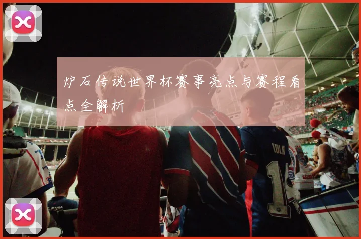 炉石传说世界杯赛事亮点与赛程看点全解析