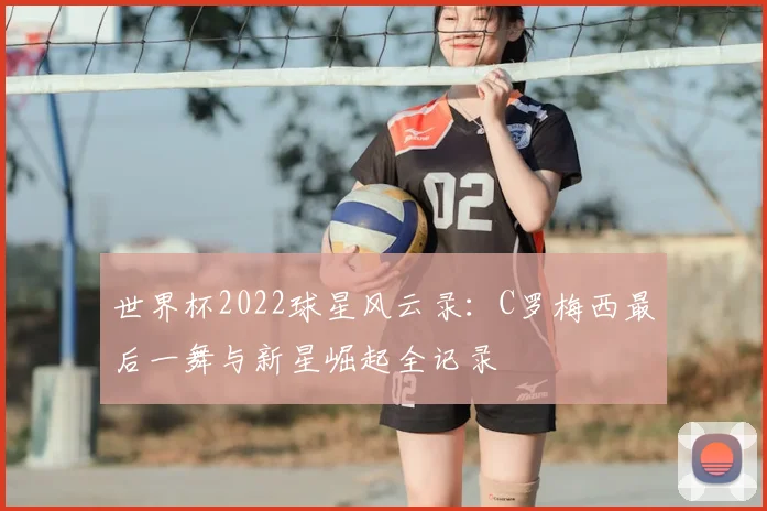世界杯2022球星风云录：C罗梅西最后一舞与新星崛起全记录