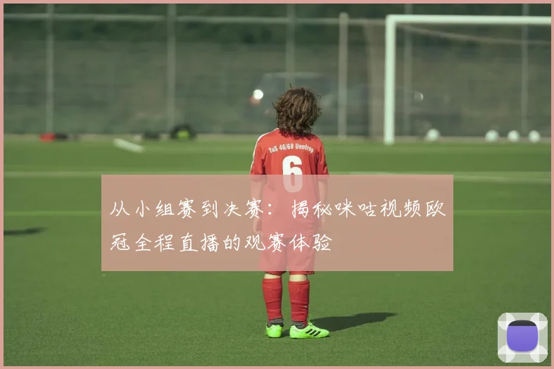 从小组赛到决赛:揭秘咪咕视频欧冠全程直播的观赛体验