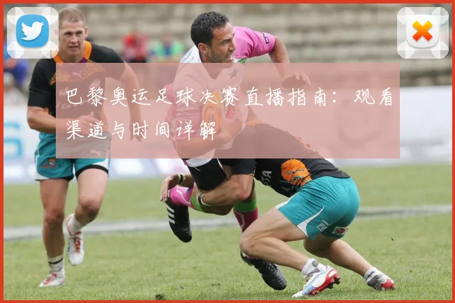 巴黎奥运足球决赛直播指南:观看渠道与时间详解