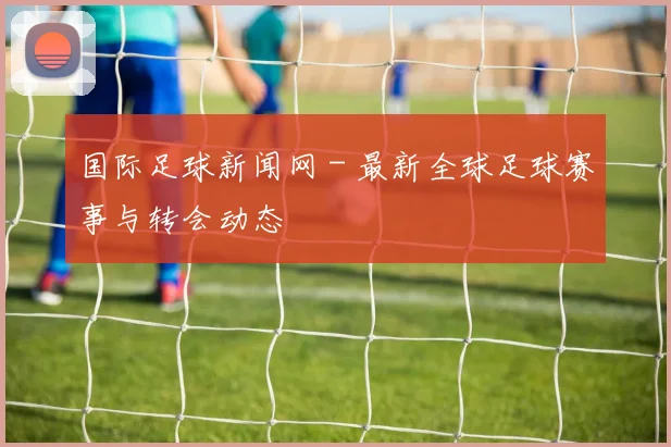 国际足球新闻网 - 最新全球足球赛事与转会动态