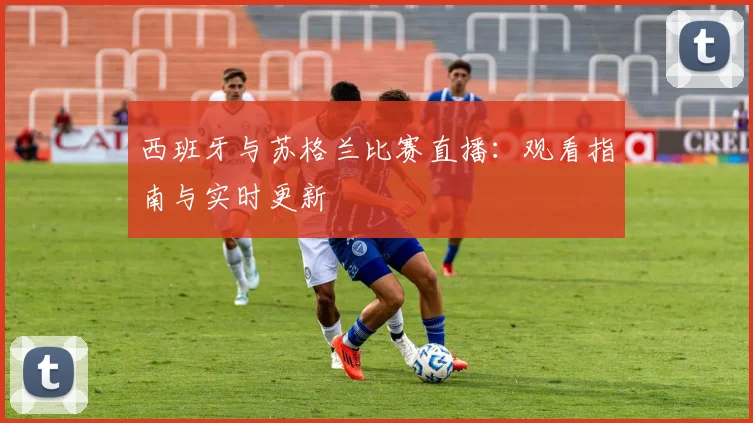 西班牙与苏格兰比赛直播：观看指南与实时更新