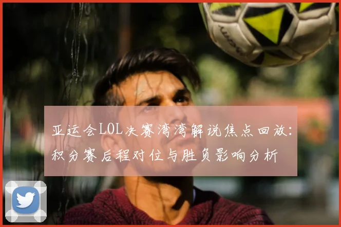 亚运会LOL决赛湾湾解说焦点回放:积分赛后程对位与胜负影响分析
