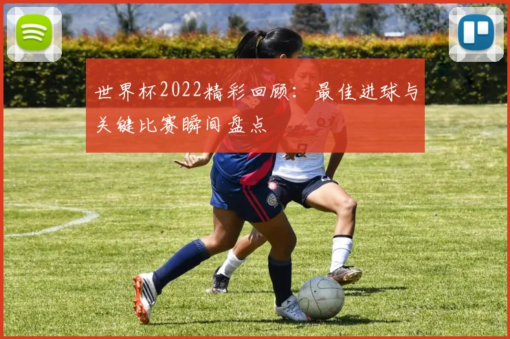 世界杯2022精彩回顾：最佳进球与关键比赛瞬间盘点